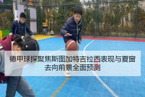 德甲球探聚焦斯图加特吉拉西表现与夏窗去向前景全面预测