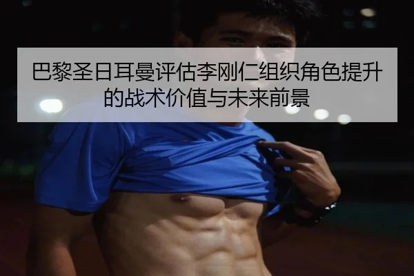 巴黎圣日耳曼评估李刚仁组织角色提升的战术价值与未来前景