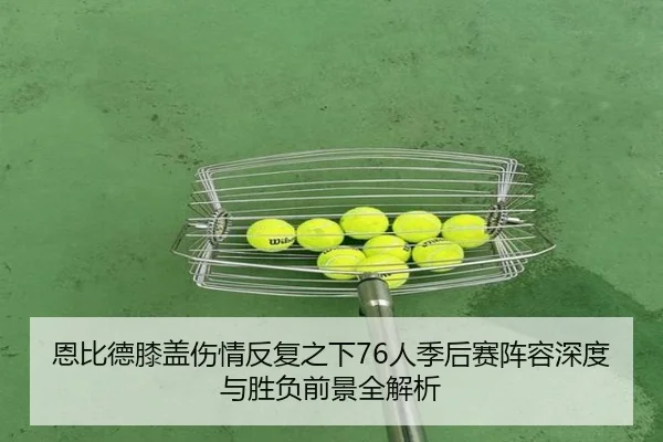 恩比德膝盖伤情反复之下76人季后赛阵容深度与胜负前景全解析