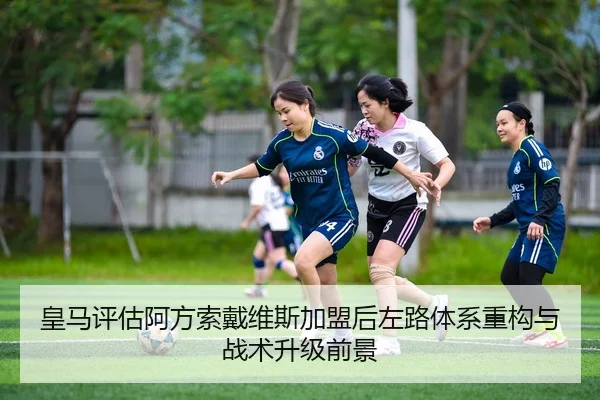 皇马评估阿方索戴维斯加盟后左路体系重构与战术升级前景
