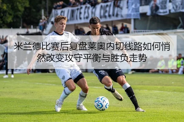 米兰德比赛后复盘莱奥内切线路如何悄然改变攻守平衡与胜负走势