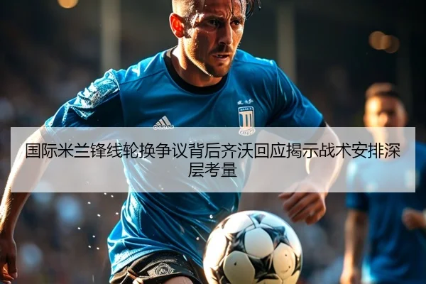 国际米兰锋线轮换争议背后齐沃回应揭示战术安排深层考量