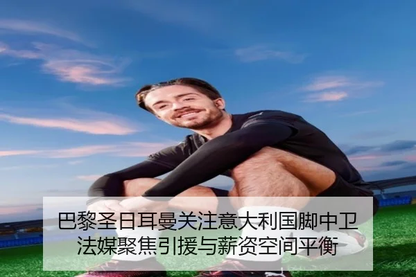 巴黎圣日耳曼关注意大利国脚中卫 法媒聚焦引援与薪资空间平衡